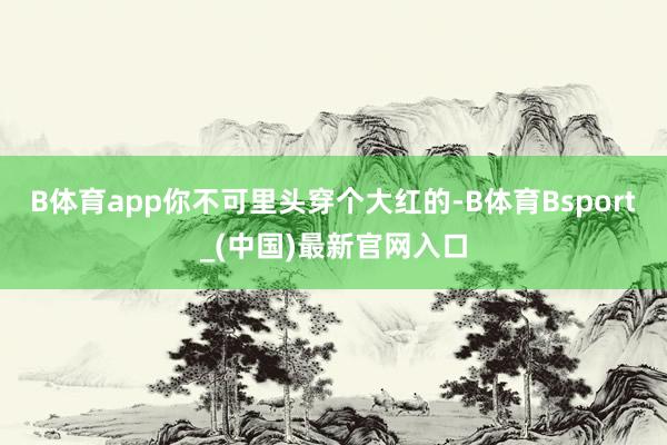 B体育app你不可里头穿个大红的-B体育Bsport_(中国)最新官网入口