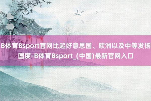 B体育Bsport官网比起好意思国、欧洲以及中等发扬国度-B体育Bsport_(中国)最新官网入口