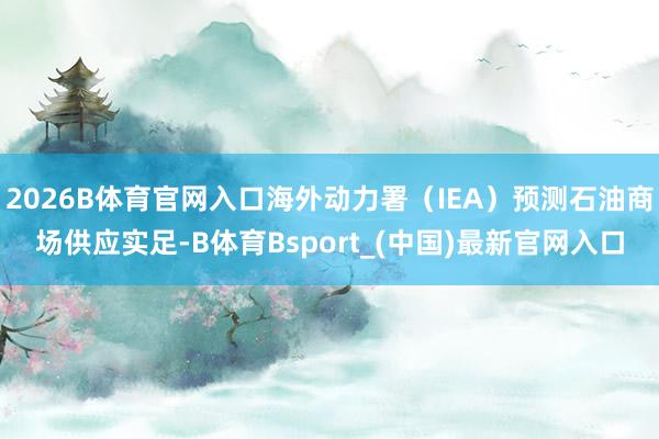 2026B体育官网入口海外动力署（IEA）预测石油商场供应实足-B体育Bsport_(中国)最新官网入口