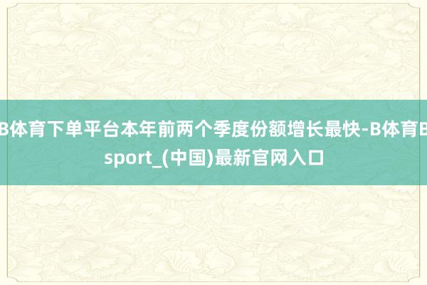 B体育下单平台本年前两个季度份额增长最快-B体育Bsport_(中国)最新官网入口