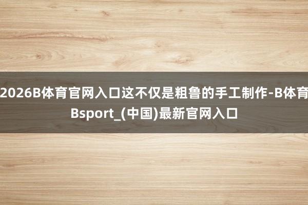 2026B体育官网入口这不仅是粗鲁的手工制作-B体育Bsport_(中国)最新官网入口