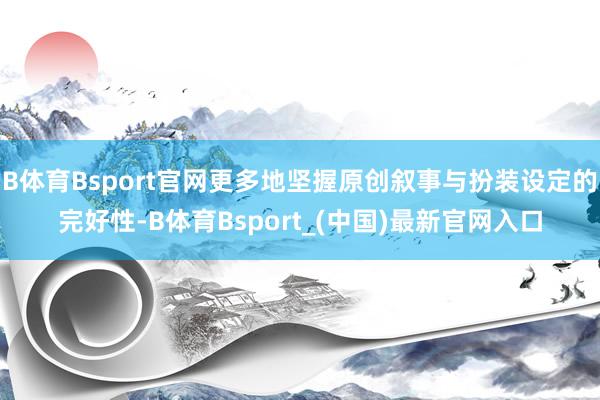 B体育Bsport官网更多地坚握原创叙事与扮装设定的完好性-B体育Bsport_(中国)最新官网入口