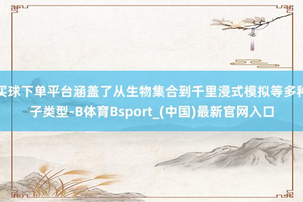 买球下单平台涵盖了从生物集合到千里浸式模拟等多种子类型-B体育Bsport_(中国)最新官网入口