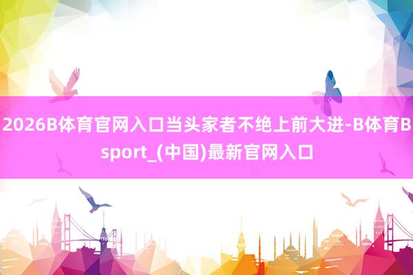2026B体育官网入口当头家者不绝上前大进-B体育Bsport_(中国)最新官网入口