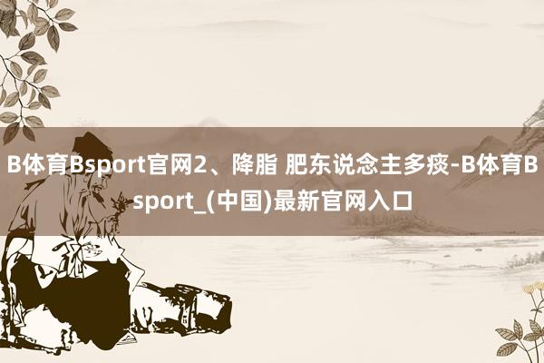 B体育Bsport官网2、降脂 肥东说念主多痰-B体育Bsport_(中国)最新官网入口