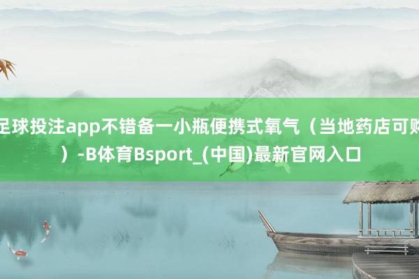足球投注app不错备一小瓶便携式氧气（当地药店可购）-B体育Bsport_(中国)最新官网入口