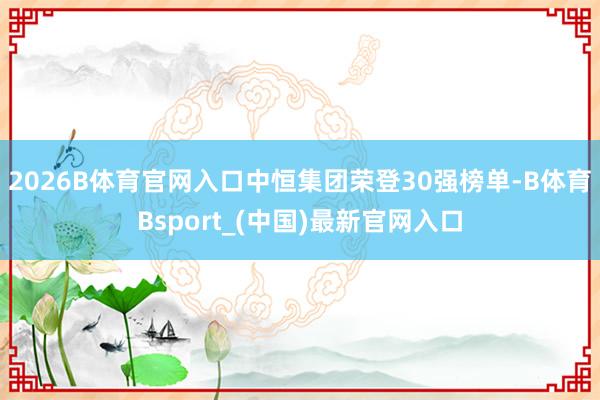 2026B体育官网入口中恒集团荣登30强榜单-B体育Bsport_(中国)最新官网入口