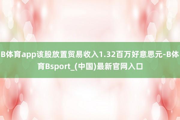 B体育app该股放置贸易收入1.32百万好意思元-B体育Bsport_(中国)最新官网入口