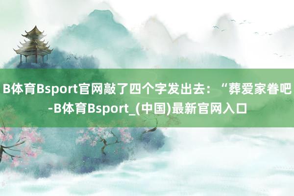 B体育Bsport官网敲了四个字发出去：“葬爱家眷吧-B体育Bsport_(中国)最新官网入口