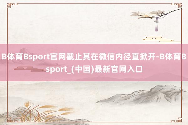 B体育Bsport官网截止其在微信内径直掀开-B体育Bsport_(中国)最新官网入口