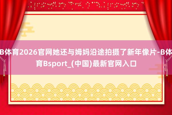 B体育2026官网她还与姆妈沿途拍摄了新年像片-B体育Bsport_(中国)最新官网入口