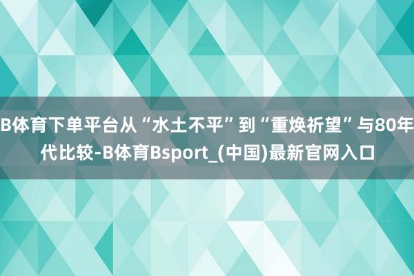 B体育下单平台从“水土不平”到“重焕祈望”与80年代比较-B体育Bsport_(中国)最新官网入口