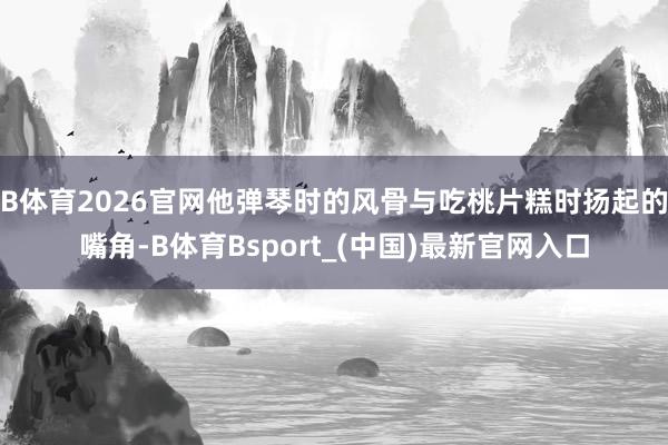 B体育2026官网他弹琴时的风骨与吃桃片糕时扬起的嘴角-B体育Bsport_(中国)最新官网入口