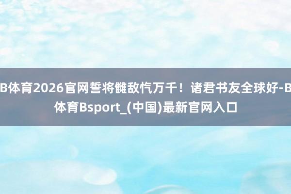 B体育2026官网誓将雠敌忾万千！诸君书友全球好-B体育Bsport_(中国)最新官网入口