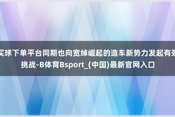 买球下单平台同期也向宽绰崛起的造车新势力发起有劲挑战-B体育Bsport_(中国)最新官网入口