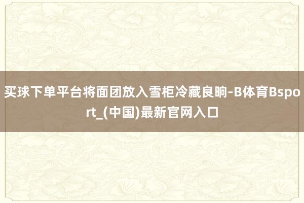 买球下单平台将面团放入雪柜冷藏良晌-B体育Bsport_(中国)最新官网入口