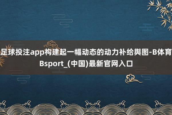 足球投注app构建起一幅动态的动力补给舆图-B体育Bsport_(中国)最新官网入口