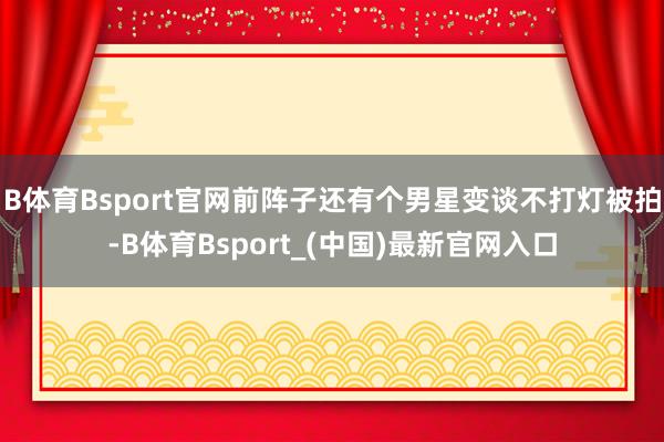B体育Bsport官网前阵子还有个男星变谈不打灯被拍-B体育Bsport_(中国)最新官网入口