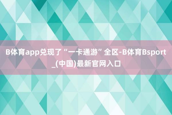 B体育app兑现了“一卡通游”全区-B体育Bsport_(中国)最新官网入口