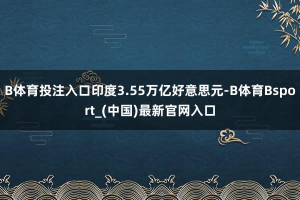 B体育投注入口印度3.55万亿好意思元-B体育Bsport_(中国)最新官网入口