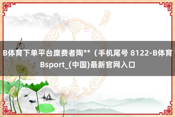 B体育下单平台糜费者陶**（手机尾号 8122-B体育Bsport_(中国)最新官网入口
