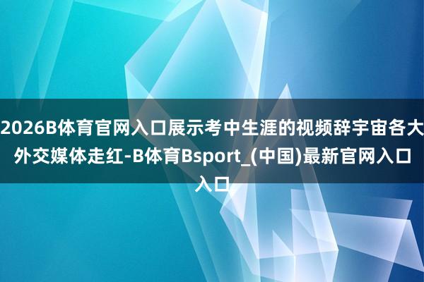 2026B体育官网入口展示考中生涯的视频辞宇宙各大外交媒体走红-B体育Bsport_(中国)最新官网入口