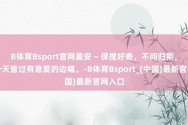 B体育Bsport官网晨安 ~ 保捏好奇，不问归期，把每一天皆过有意爱的边幅。-B体育Bsport_(中国)最新官网入口