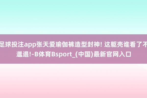 足球投注app张天爱瑜伽裤造型封神! 这躯壳谁看了不邋遢!-B体育Bsport_(中国)最新官网入口