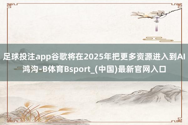 足球投注app谷歌将在2025年把更多资源进入到AI鸿沟-B体育Bsport_(中国)最新官网入口