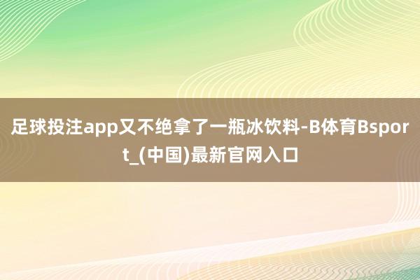 足球投注app又不绝拿了一瓶冰饮料-B体育Bsport_(中国)最新官网入口