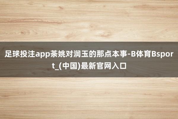 足球投注app荼姚对润玉的那点本事-B体育Bsport_(中国)最新官网入口
