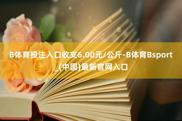 B体育投注入口收支6.00元/公斤-B体育Bsport_(中国)最新官网入口