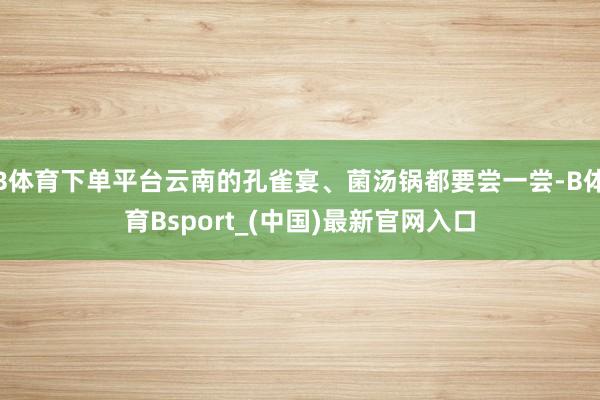 B体育下单平台云南的孔雀宴、菌汤锅都要尝一尝-B体育Bsport_(中国)最新官网入口