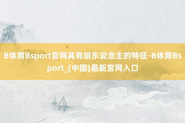 B体育Bsport官网具有胡东说念主的特征-B体育Bsport_(中国)最新官网入口