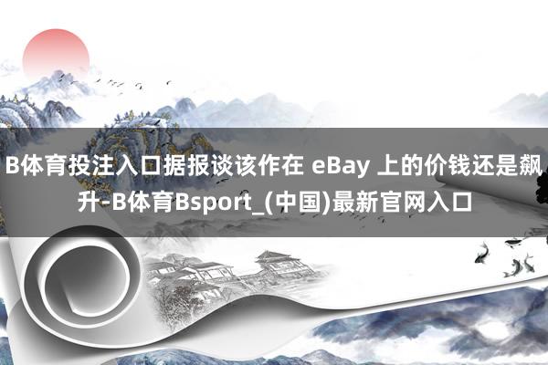 B体育投注入口据报谈该作在 eBay 上的价钱还是飙升-B体育Bsport_(中国)最新官网入口
