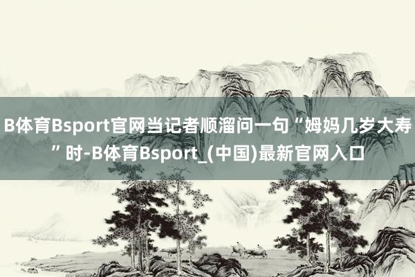B体育Bsport官网当记者顺溜问一句“姆妈几岁大寿”时-B体育Bsport_(中国)最新官网入口