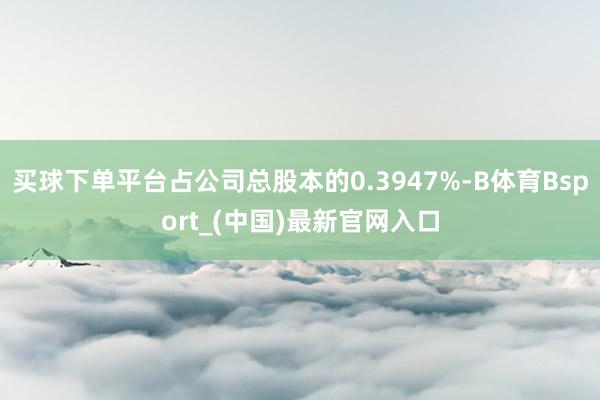 买球下单平台占公司总股本的0.3947%-B体育Bsport_(中国)最新官网入口