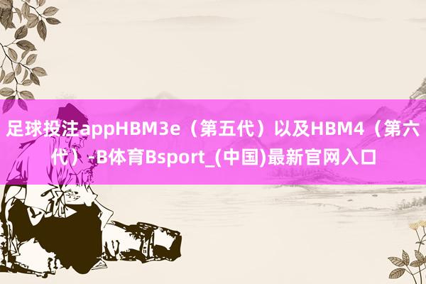 足球投注appHBM3e（第五代）以及HBM4（第六代）-B体育Bsport_(中国)最新官网入口