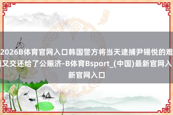 2026B体育官网入口韩国警方将当天逮捕尹锡悦的难题又交还给了公赈济-B体育Bsport_(中国)最新官网入口