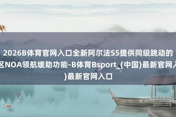 2026B体育官网入口全新阿尔法S5提供同级跳动的城区NOA领航缓助功能-B体育Bsport_(中国)最新官网入口