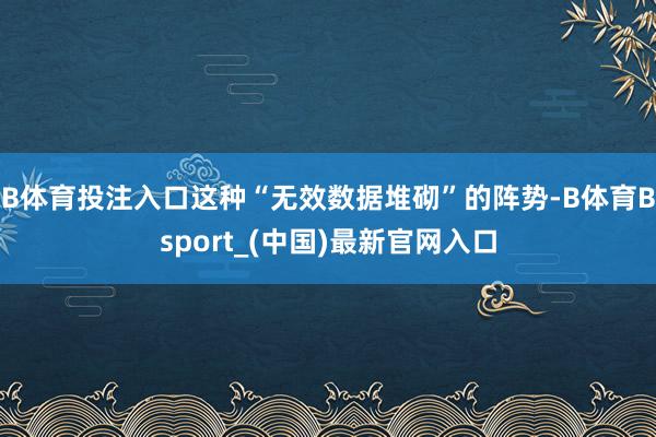 B体育投注入口这种“无效数据堆砌”的阵势-B体育Bsport_(中国)最新官网入口