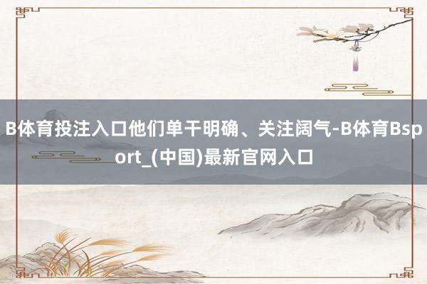 B体育投注入口他们单干明确、关注阔气-B体育Bsport_(中国)最新官网入口