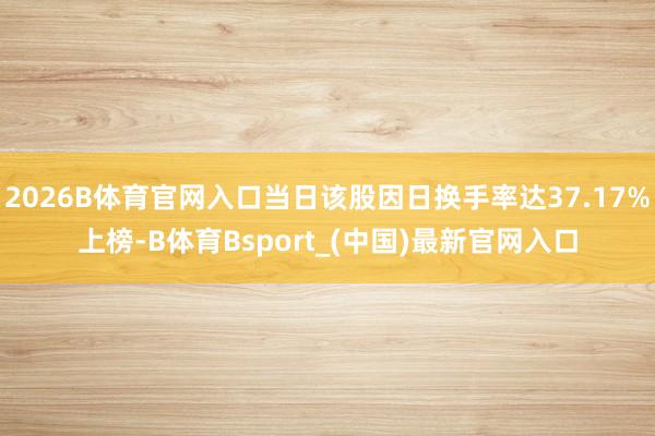 2026B体育官网入口当日该股因日换手率达37.17%上榜-B体育Bsport_(中国)最新官网入口