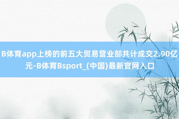B体育app上榜的前五大贸易营业部共计成交2.90亿元-B体育Bsport_(中国)最新官网入口