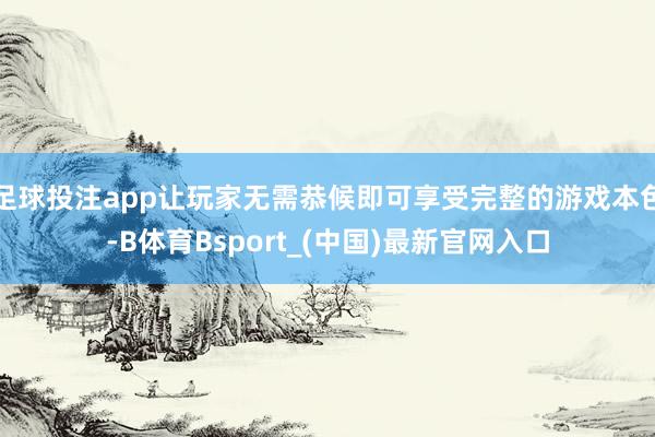 足球投注app让玩家无需恭候即可享受完整的游戏本色-B体育Bsport_(中国)最新官网入口