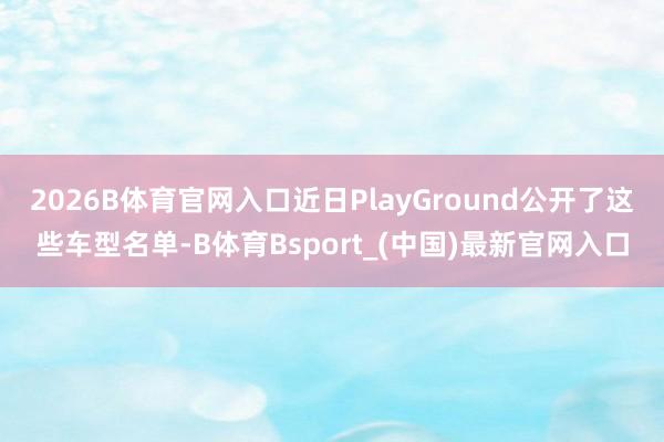 2026B体育官网入口近日PlayGround公开了这些车型名单-B体育Bsport_(中国)最新官网入口
