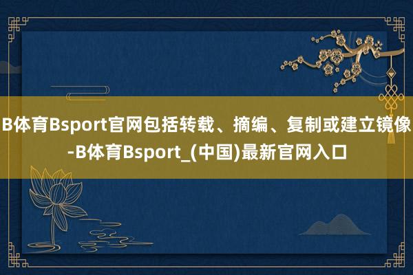 B体育Bsport官网包括转载、摘编、复制或建立镜像-B体育Bsport_(中国)最新官网入口