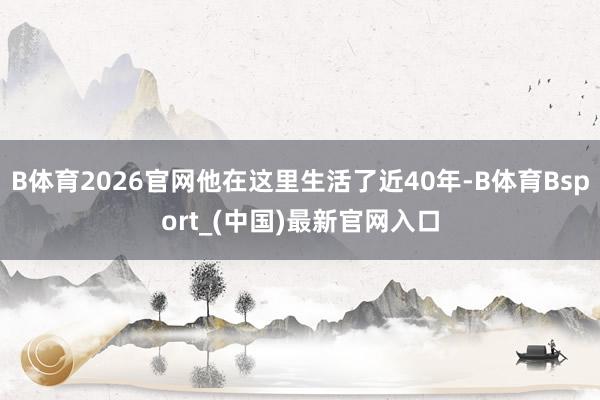 B体育2026官网他在这里生活了近40年-B体育Bsport_(中国)最新官网入口