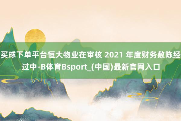买球下单平台恒大物业在审核 2021 年度财务敷陈经过中-B体育Bsport_(中国)最新官网入口