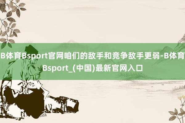 B体育Bsport官网咱们的敌手和竞争敌手更弱-B体育Bsport_(中国)最新官网入口